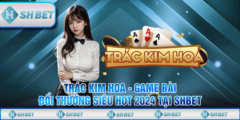 Trác Kim Hoa - Game Bài Đổi Thưởng Siêu Hot 2024 Tại SHBET