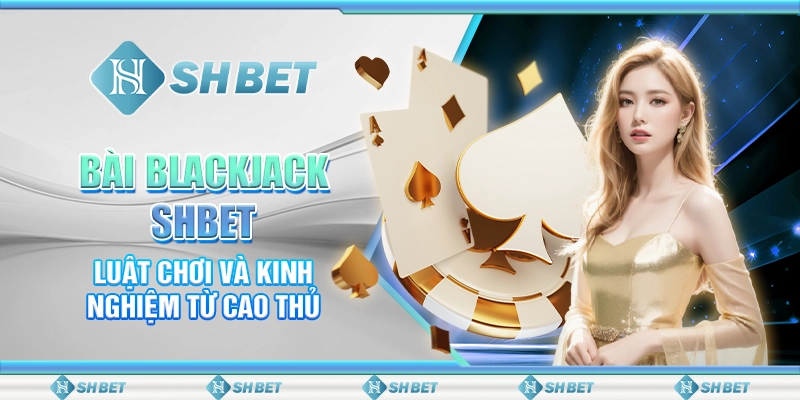 Bài Blackjack SHBET - Luật Chơi Và Kinh Nghiệm Từ Cao Thủ