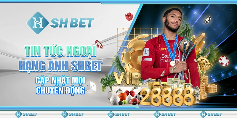 Tin Tức Ngoại Hạng Anh SHBET - Cập Nhật Mọi Chuyển Động